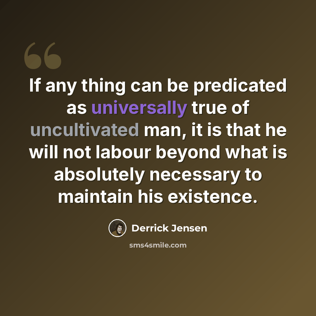 “If any thing can be predicated as universally true of uncultivated man, it is that he will not labour beyond what is absolutely necessary to maintain his existence.” quote by Derrick Jensen