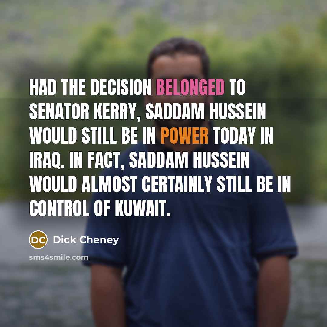 “Had the decision belonged to Senator Kerry, Saddam hussein would still be in power today in Iraq. In fact, Saddam Hussein would almost certainly still be in control of Kuwait.” quote by Dick Cheney