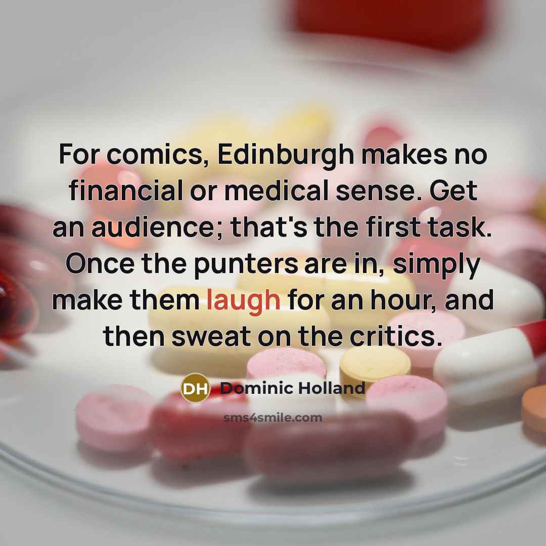 “For comics, Edinburgh makes no financial or medical sense. Get an audience; that's the first task. Once the punters are in, simply make them laugh for an hour, and then sweat on the critics.” quote by Dominic Holland