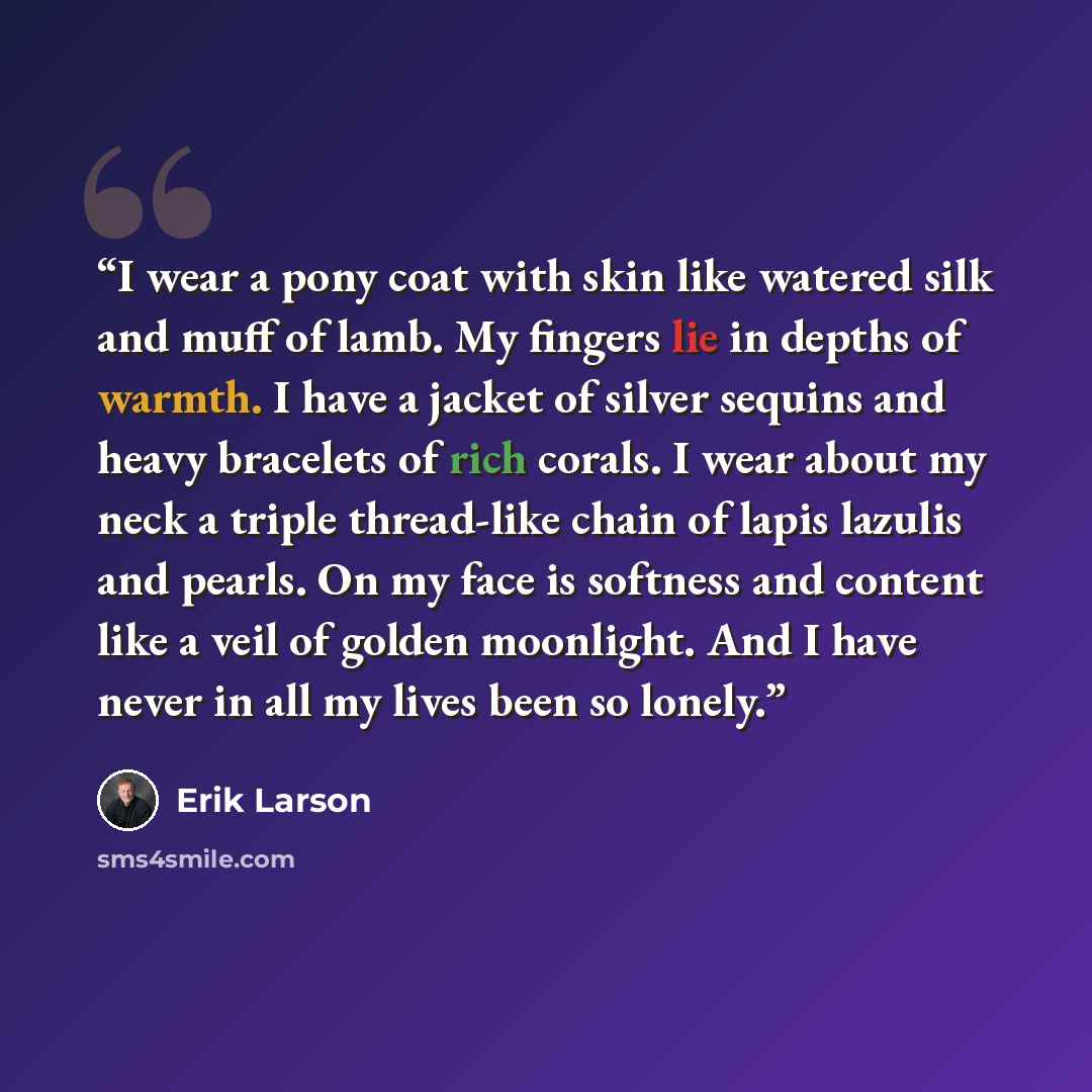 “I wear a pony coat with skin like watered silk and muff of lamb. My fingers lie in depths of warmth. I have a jacket of silver sequins and heavy bracelets of rich corals. I wear about my neck a triple thread-like chain of lapis lazulis and pearls. On my face is softness and content like a veil of…” quote by Erik Larson