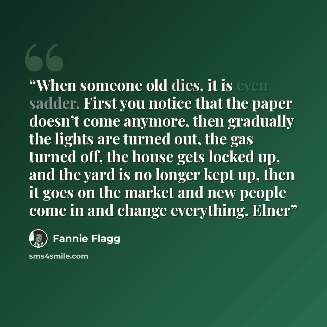 “When someone old dies, it is even sadder. First you notice that the paper doesn’t come anymore, then gradually the lights are turned out, the gas turned off, the house gets locked up, and the yard is no longer kept up, then it goes on the market and new people come in and change everything. Elner” quote by Fannie Flagg