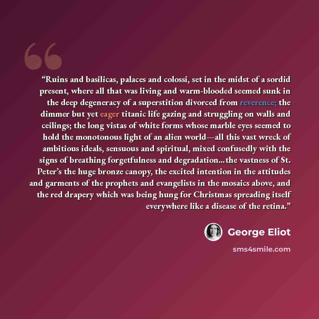 “Ruins and basilicas, palaces and colossi, set in the midst of a sordid present, where all that was living and warm-blooded seemed sunk in the deep degeneracy of a superstition divorced from reverence; the dimmer but yet eager titanic life gazing and struggling on walls and ceilings; the long…” quote by George Eliot