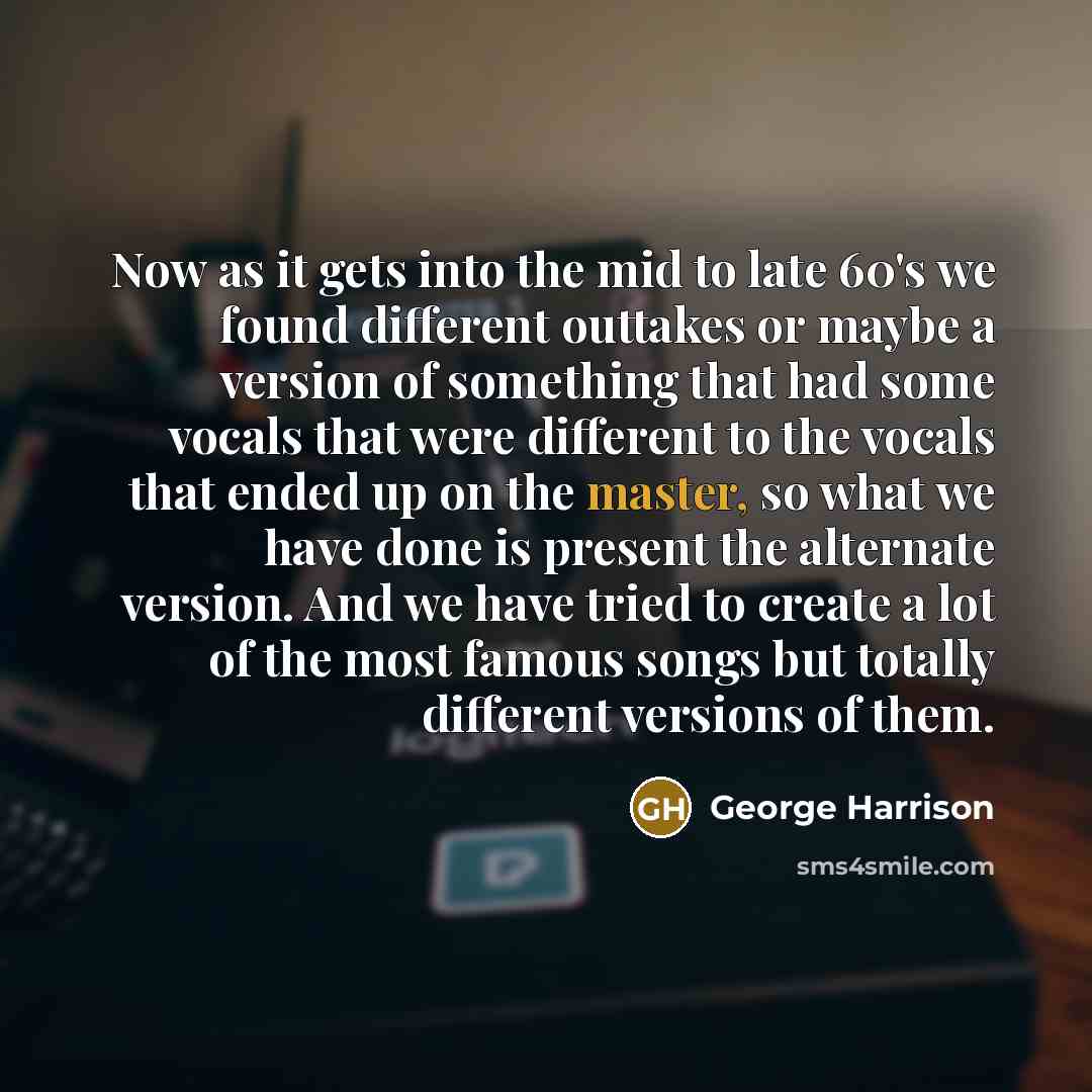 “Now as it gets into the mid to late 60's we found different outtakes or maybe a version of something that had some vocals that were different to the vocals that ended up on the master, so what we have done is present the alternate version. And we have tried to create a lot of the most famous songs…” quote by George Harrison