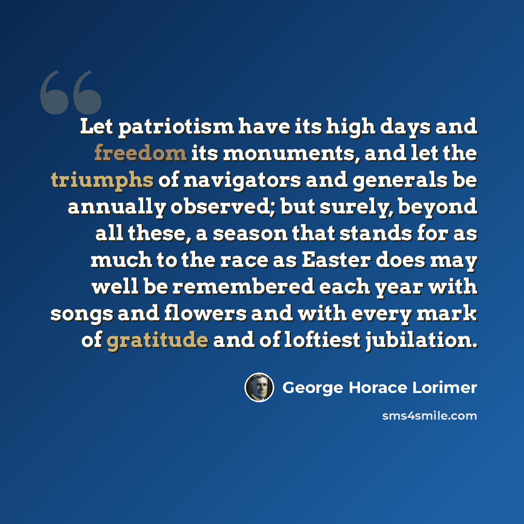 “Let patriotism have its high days and freedom its monuments, and let the triumphs of navigators and generals be annually observed; but surely, beyond all these, a season that stands for as much to the race as Easter does may well be remembered each year with songs and flowers and with every mark…” quote by George Horace Lorimer