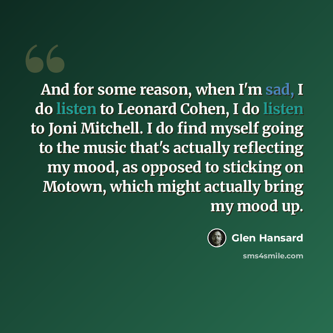 “And for some reason, when I'm sad, I do listen to Leonard Cohen, I do listen to Joni Mitchell. I do find myself going to the music that's actually reflecting my mood, as opposed to sticking on Motown, which might actually bring my mood up.” quote by Glen Hansard