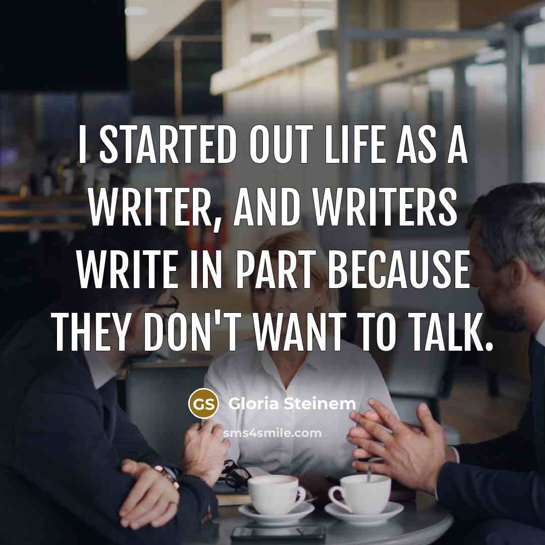 “I started out life as a writer, and writers write in part because they don't want to talk.” quote by Gloria Steinem