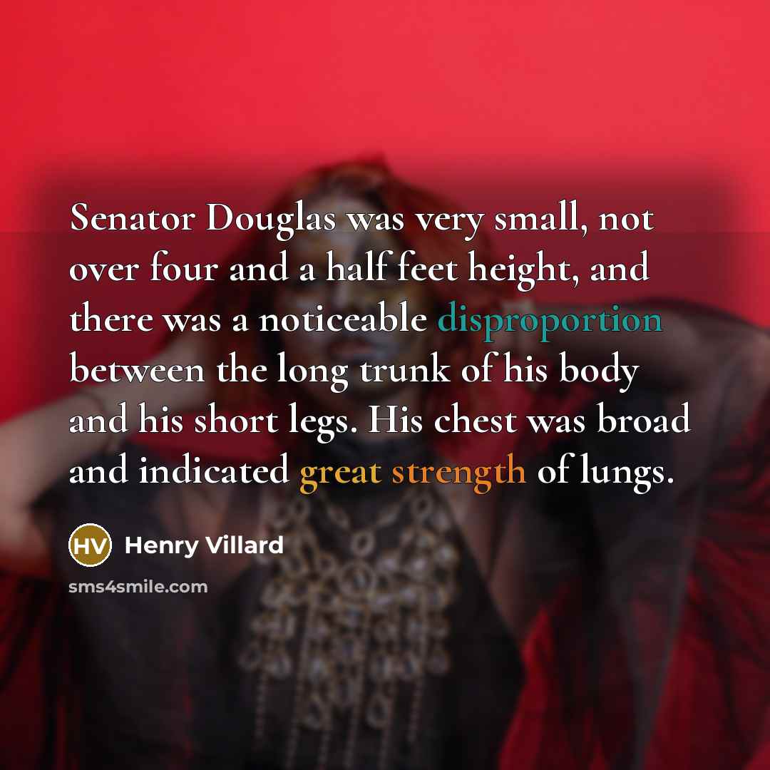 “Senator Douglas was very small, not over four and a half feet height, and there was a noticeable disproportion between the long trunk of his body and his short legs. His chest was broad and indicated great strength of lungs.” quote by Henry Villard