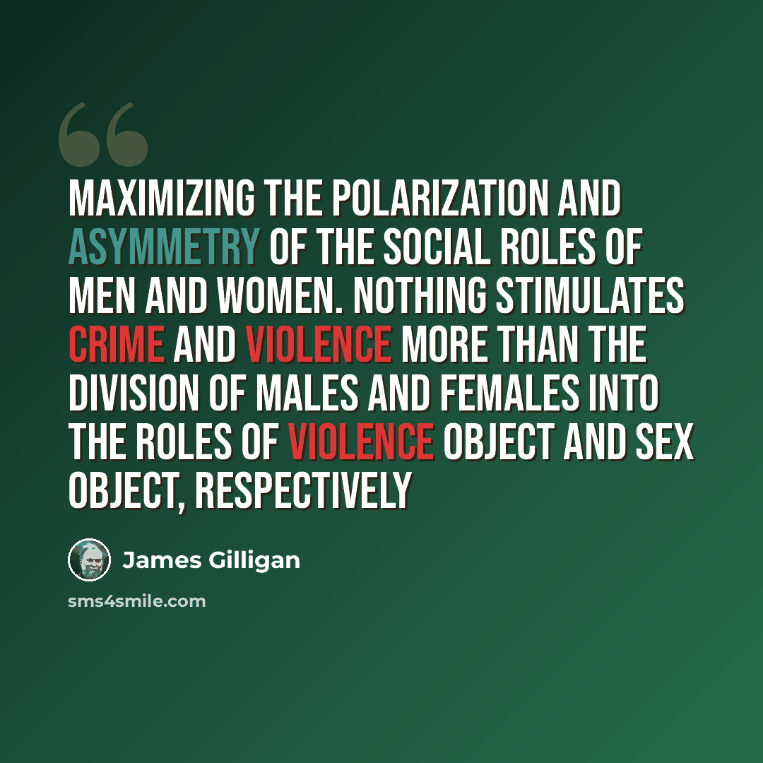 “Maximizing the polarization and asymmetry of the social roles of men and women. Nothing stimulates crime and violence more than the division of males and females into the roles of violence object and sex object, respectively” quote by James Gilligan