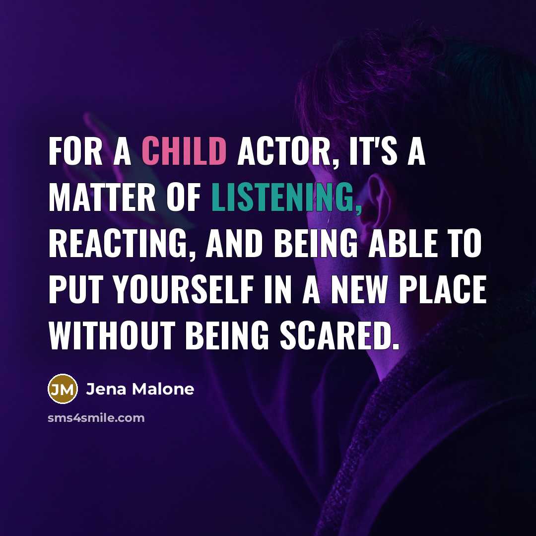 “For a child actor, it's a matter of listening, reacting, and being able to put yourself in a new place without being scared.” quote by Jena Malone