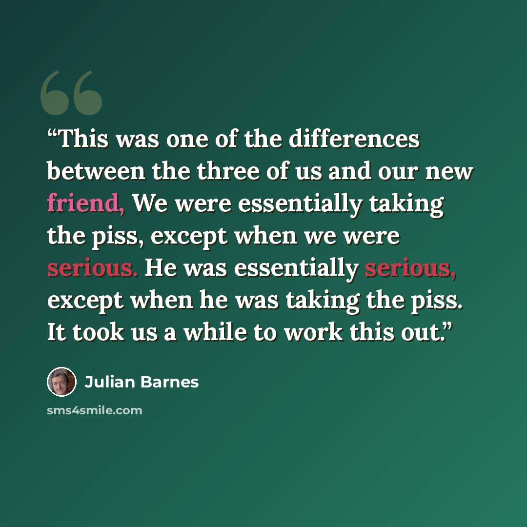 “This was one of the differences between the three of us and our new friend, We were essentially taking the piss, except when we were serious. He was essentially serious, except when he was taking the piss. It took us a while to work this out.” quote by Julian Barnes