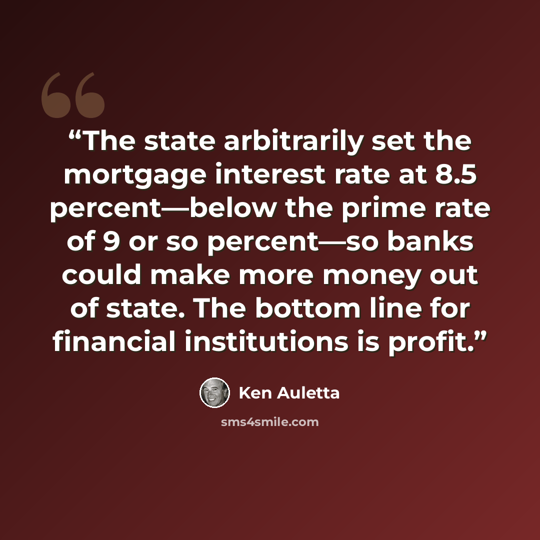“The state arbitrarily set the mortgage interest rate at 8.5 percent—below the prime rate of 9 or so percent—so banks could make more money out of state. The bottom line for financial institutions is profit.” quote by Ken Auletta