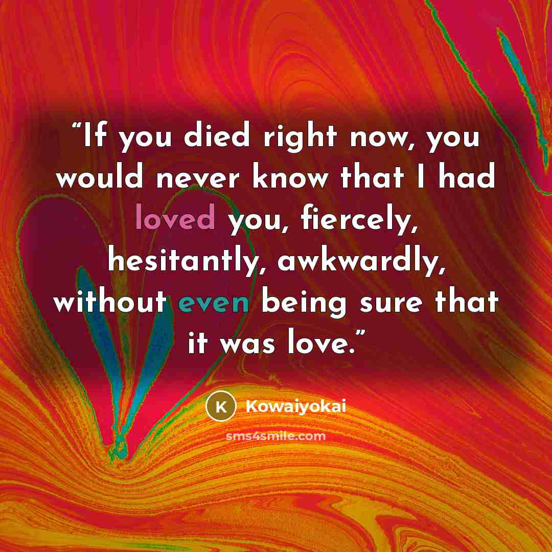 “If you died right now, you would never know that I had loved you, fiercely, hesitantly, awkwardly, without even being sure that it was love.” quote by Kowaiyokai