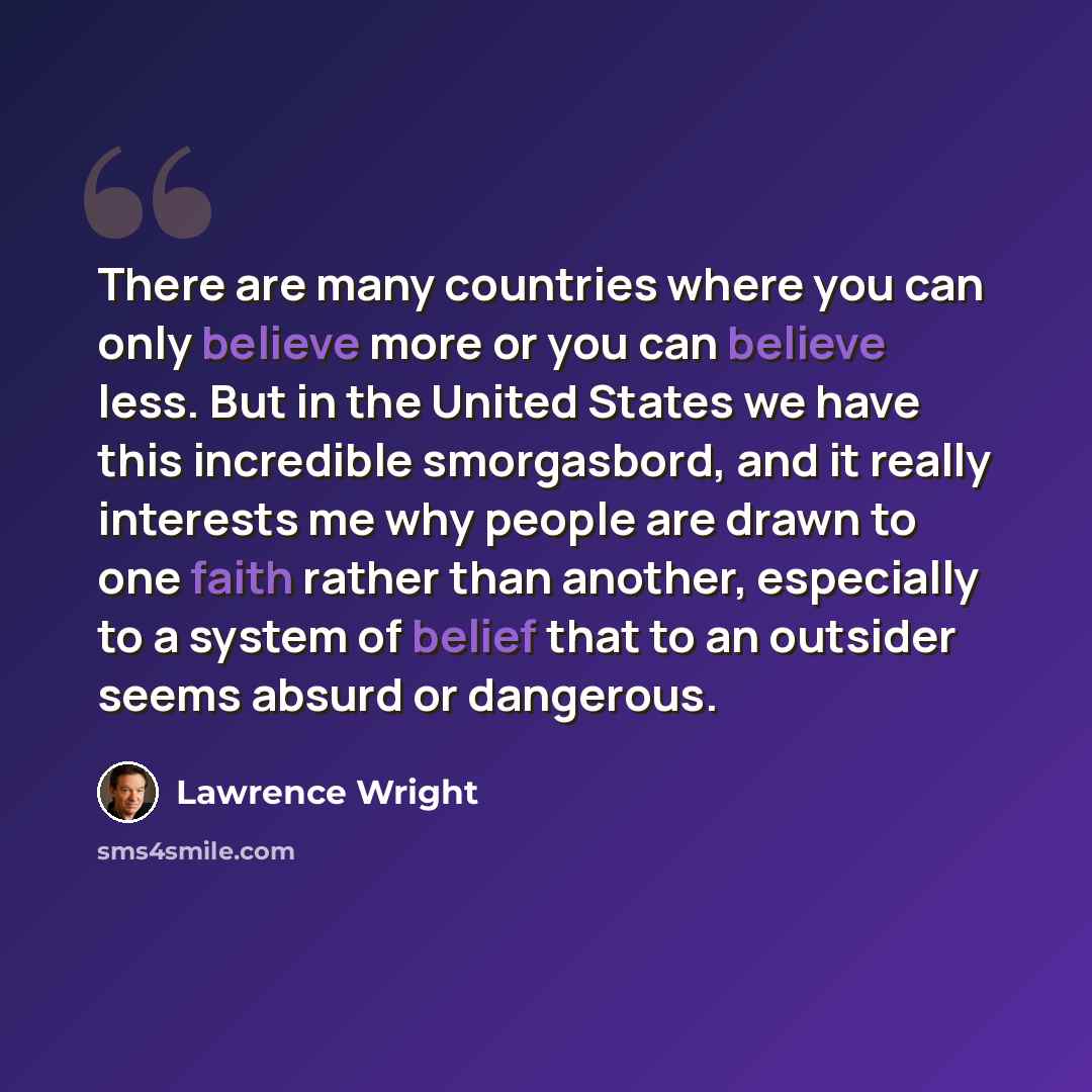 “There are many countries where you can only believe more or you can believe less. But in the United States we have this incredible smorgasbord, and it really interests me why people are drawn to one faith rather than another, especially to a system of belief that to an outsider seems absurd or…” quote by Lawrence Wright
