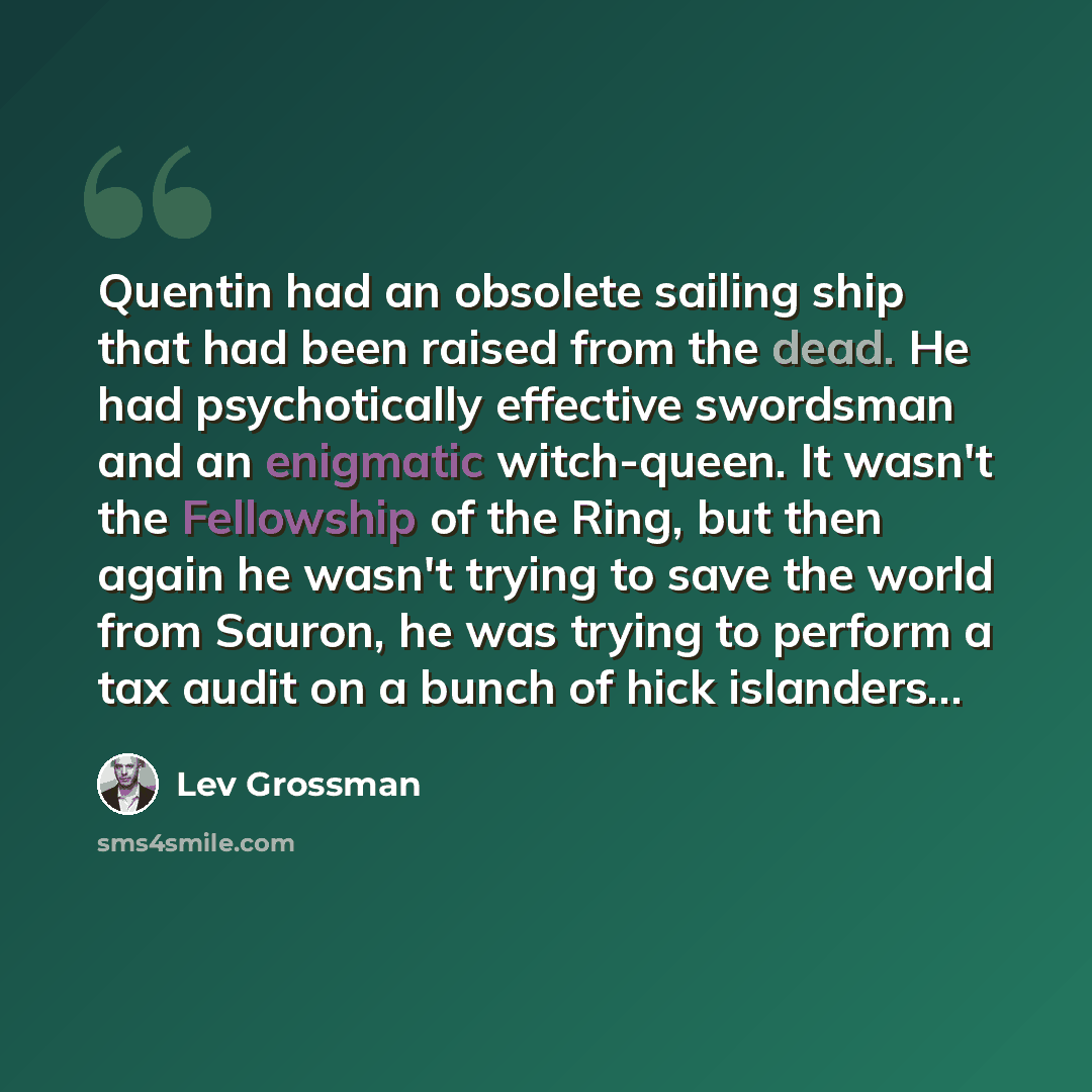 “Quentin had an obsolete sailing ship that had been raised from the dead. He had psychotically effective swordsman and an enigmatic witch-queen. It wasn't the Fellowship of the Ring, but then again he wasn't trying to save the world from Sauron, he was trying to perform a tax audit on a bunch of…” quote by Lev Grossman