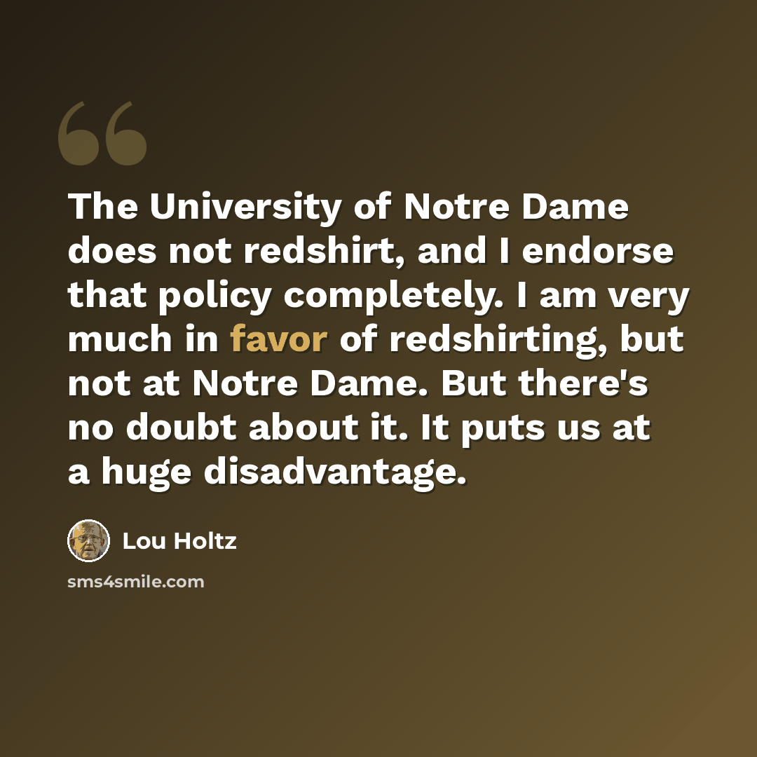 “The University of Notre Dame does not redshirt, and I endorse that policy completely. I am very much in favor of redshirting, but not at Notre Dame. But there's no doubt about it. It puts us at a huge disadvantage.” quote by Lou Holtz