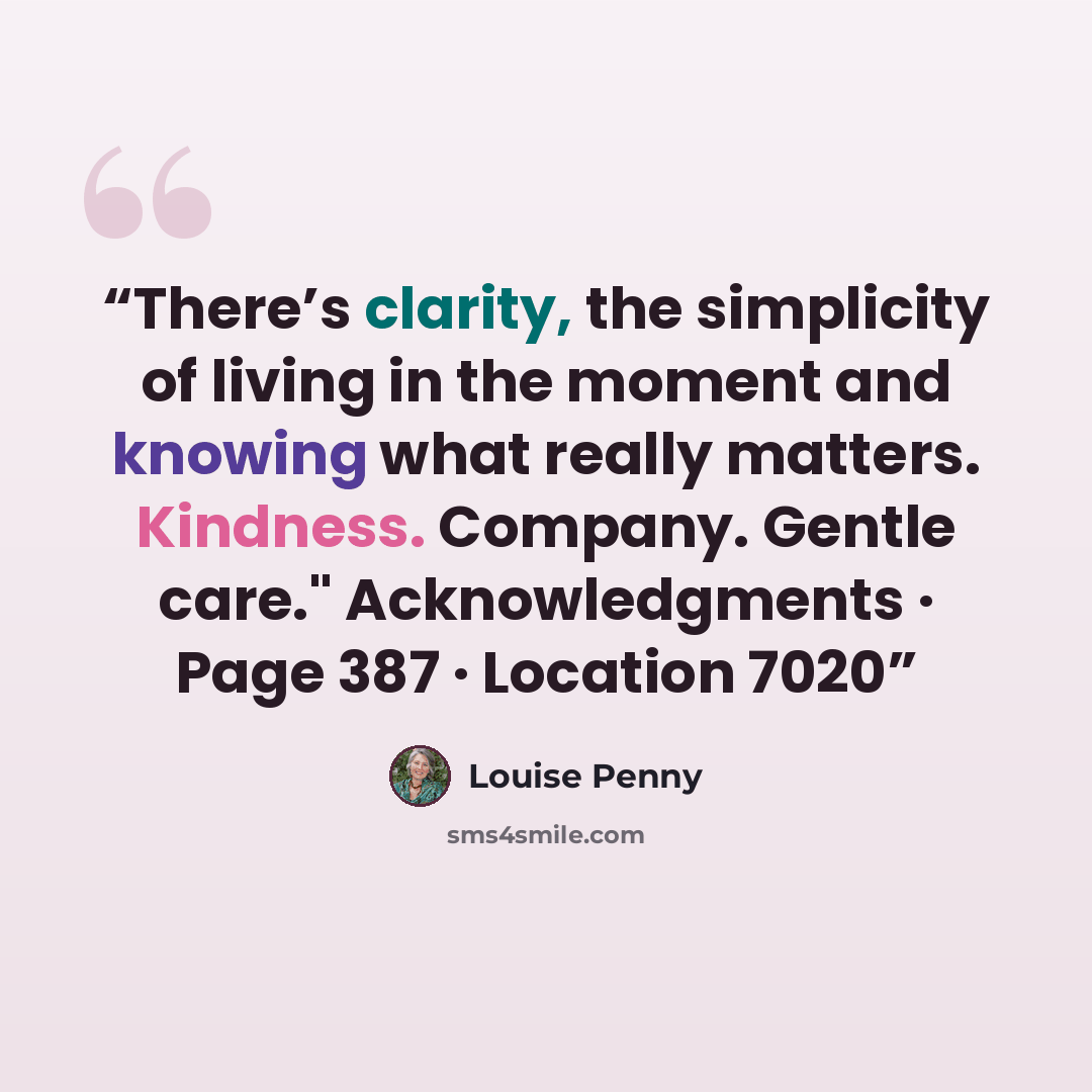 “There’s clarity, the simplicity of living in the moment and knowing what really matters. Kindness. Company. Gentle care." Acknowledgments · Page 387 · Location 7020” quote by Louise Penny