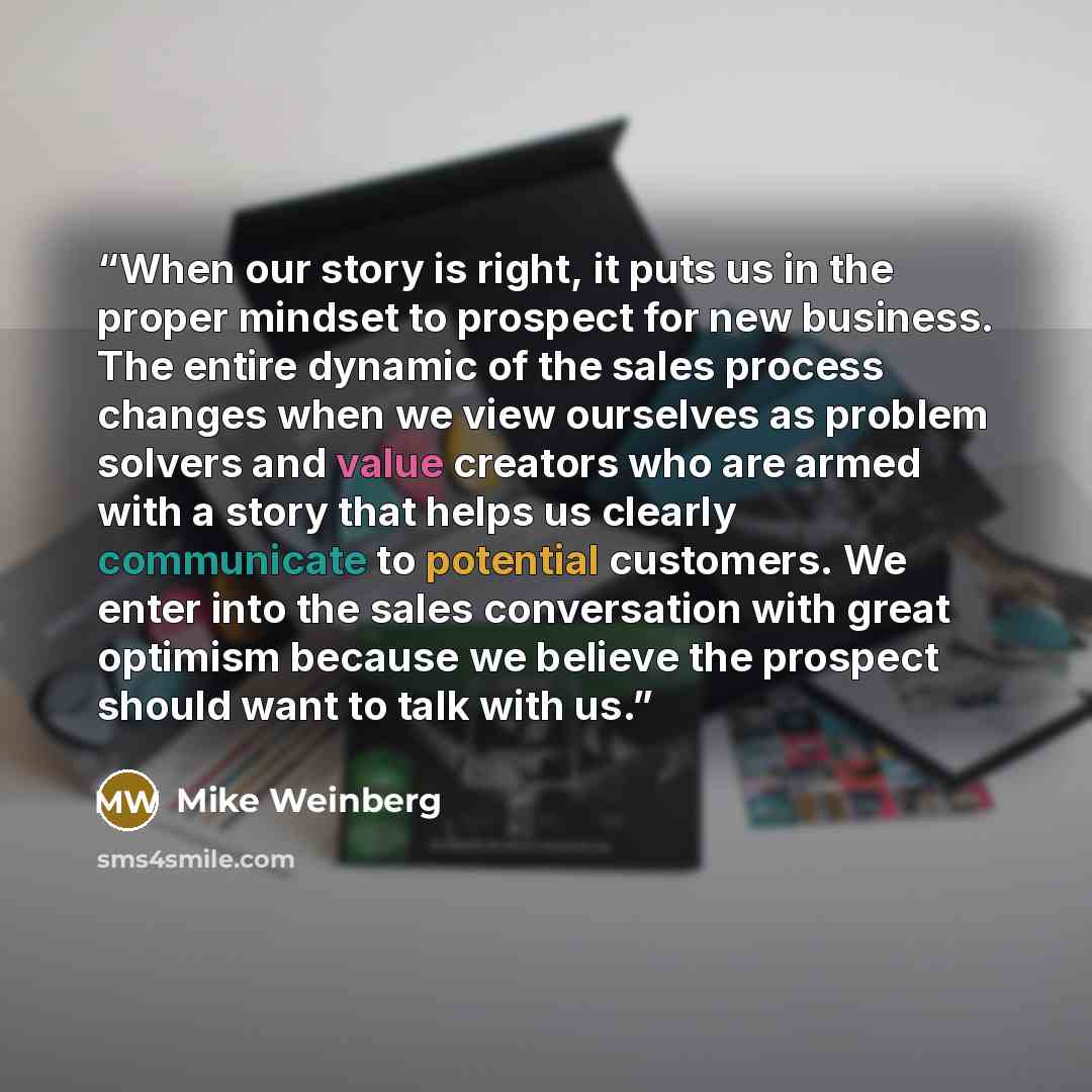 “When our story is right, it puts us in the proper mindset to prospect for new business. The entire dynamic of the sales process changes when we view ourselves as problem solvers and value creators who are armed with a story that helps us clearly communicate to potential customers. We enter into…” quote by Mike Weinberg