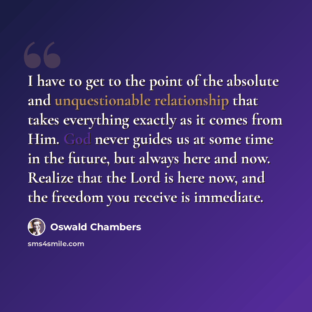“I have to get to the point of the absolute and unquestionable relationship that takes everything exactly as it comes from Him. God never guides us at some time in the future, but always here and now. Realize that the Lord is here now, and the freedom you receive is immediate.” quote by Oswald Chambers