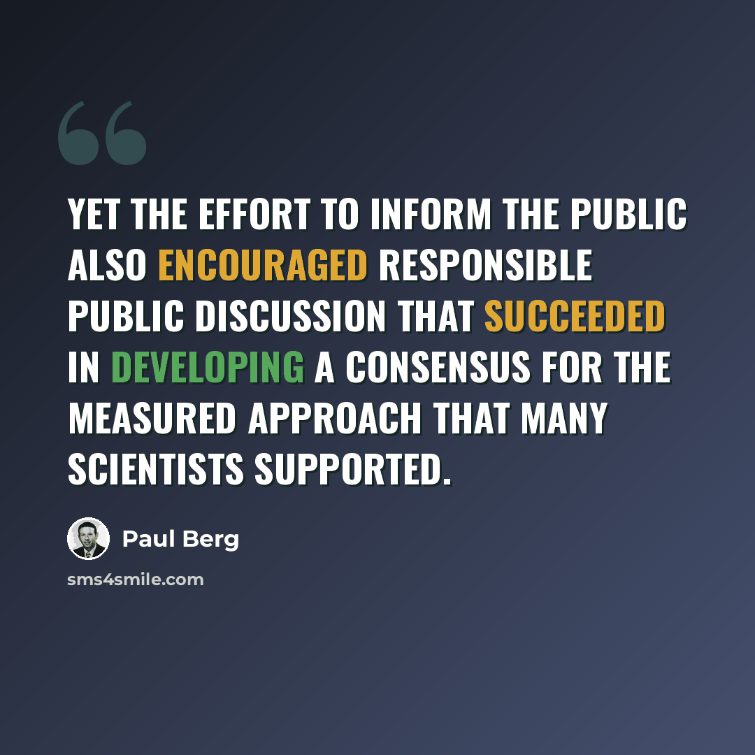 “Yet the effort to inform the public also encouraged responsible public discussion that succeeded in developing a consensus for the measured approach that many scientists supported.” quote by Paul Berg