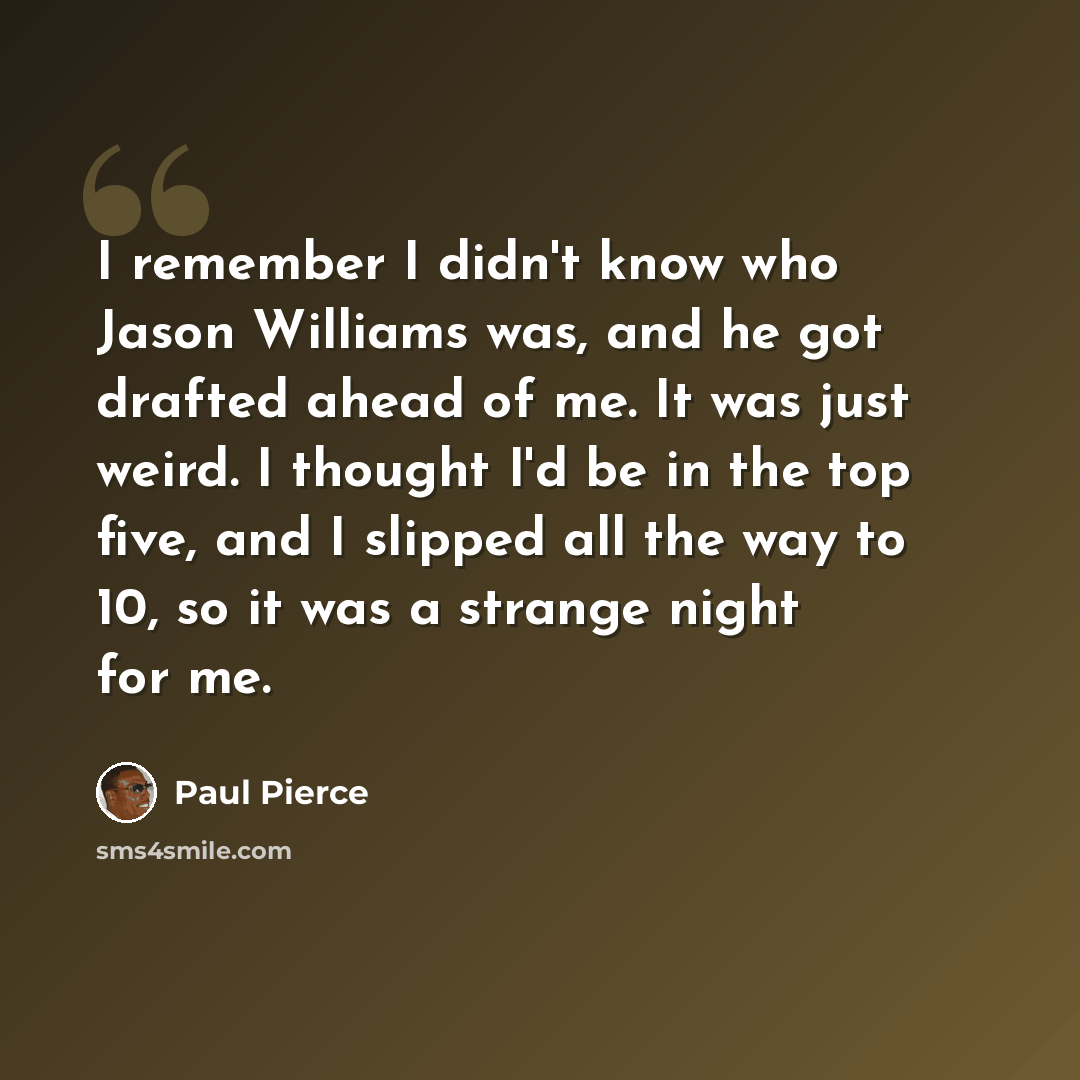 “I remember I didn't know who Jason Williams was, and he got drafted ahead of me. It was just weird. I thought I'd be in the top five, and I slipped all the way to 10, so it was a strange night for me.” quote by Paul Pierce