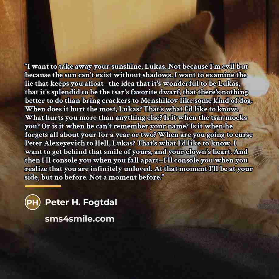 “I want to take away your sunshine, Lukas. Not because I'm evil but because the sun can't exist without shadows. I want to examine the lie that keeps you afloat--the idea that it's wonderful to be Lukas, that it's splendid to be the tsar's favorite dwarf, that there's nothing better to do than…” quote by Peter H. Fogtdal