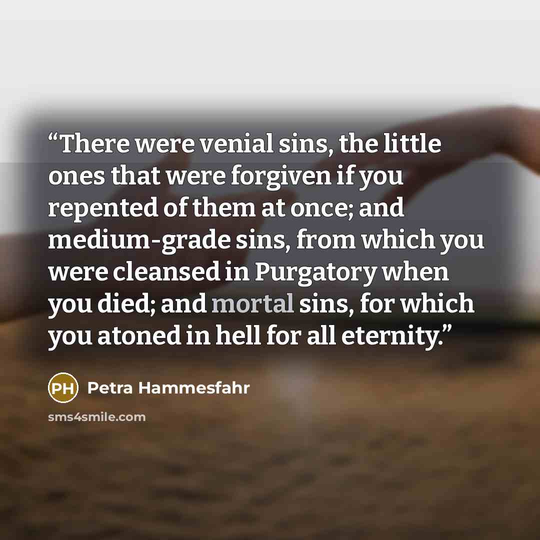 “There were venial sins, the little ones that were forgiven if you repented of them at once; and medium-grade sins, from which you were cleansed in Purgatory when you died; and mortal sins, for which you atoned in hell for all eternity.” quote by Petra Hammesfahr
