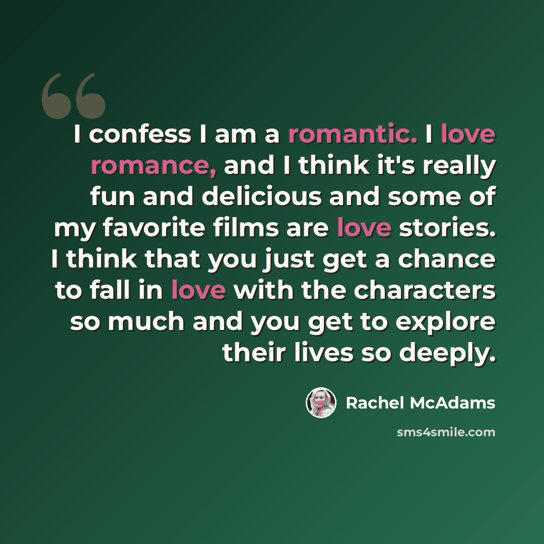 “I confess I am a romantic. I love romance, and I think it's really fun and delicious and some of my favorite films are love stories. I think that you just get a chance to fall in love with the characters so much and you get to explore their lives so deeply.” quote by Rachel McAdams