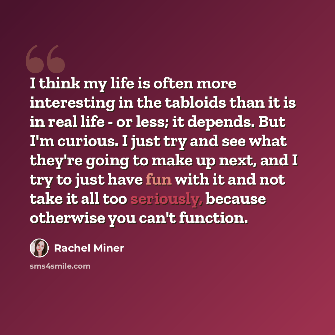 “I think my life is often more interesting in the tabloids than it is in real life - or less; it depends. But I'm curious. I just try and see what they're going to make up next, and I try to just have fun with it and not take it all too seriously, because otherwise you can't function.” quote by Rachel Miner