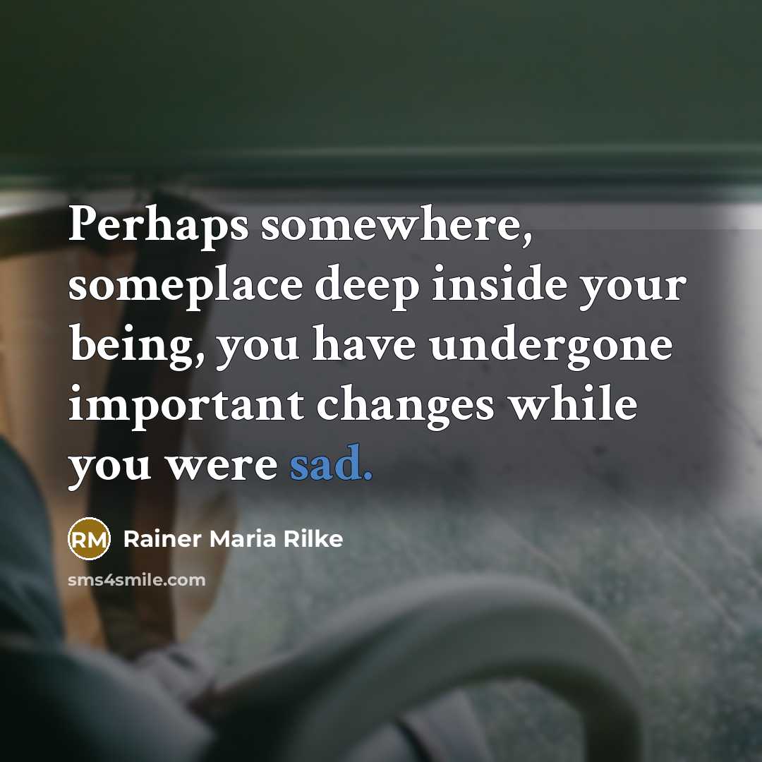 “Perhaps somewhere, someplace deep inside your being, you have undergone important changes while you were sad.” quote by Rainer Maria Rilke