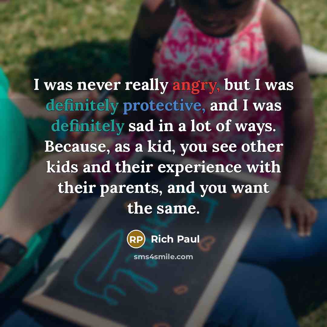 “I was never really angry, but I was definitely protective, and I was definitely sad in a lot of ways. Because, as a kid, you see other kids and their experience with their parents, and you want the same.” quote by Rich Paul