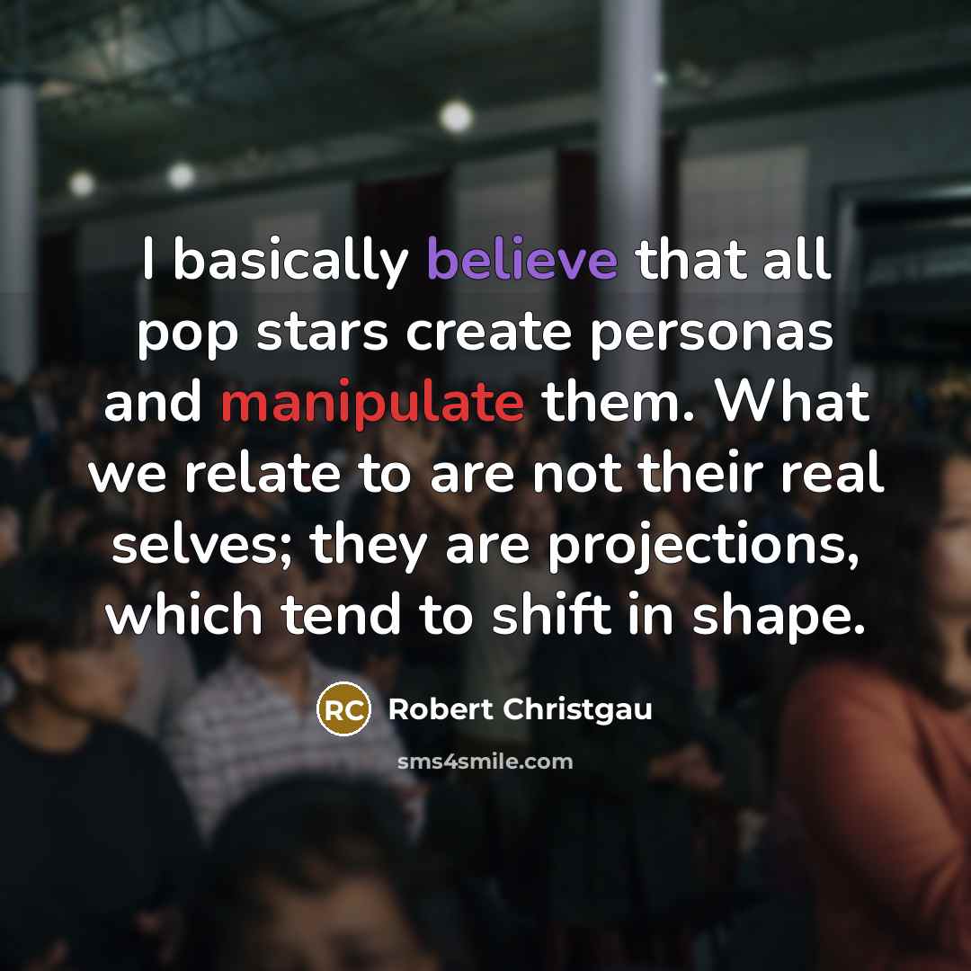 “I basically believe that all pop stars create personas and manipulate them. What we relate to are not their real selves; they are projections, which tend to shift in shape.” quote by Robert Christgau