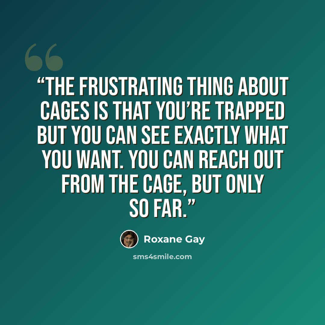 “The frustrating thing about cages is that you’re trapped but you can see exactly what you want. You can reach out from the cage, but only so far.” quote by Roxane Gay