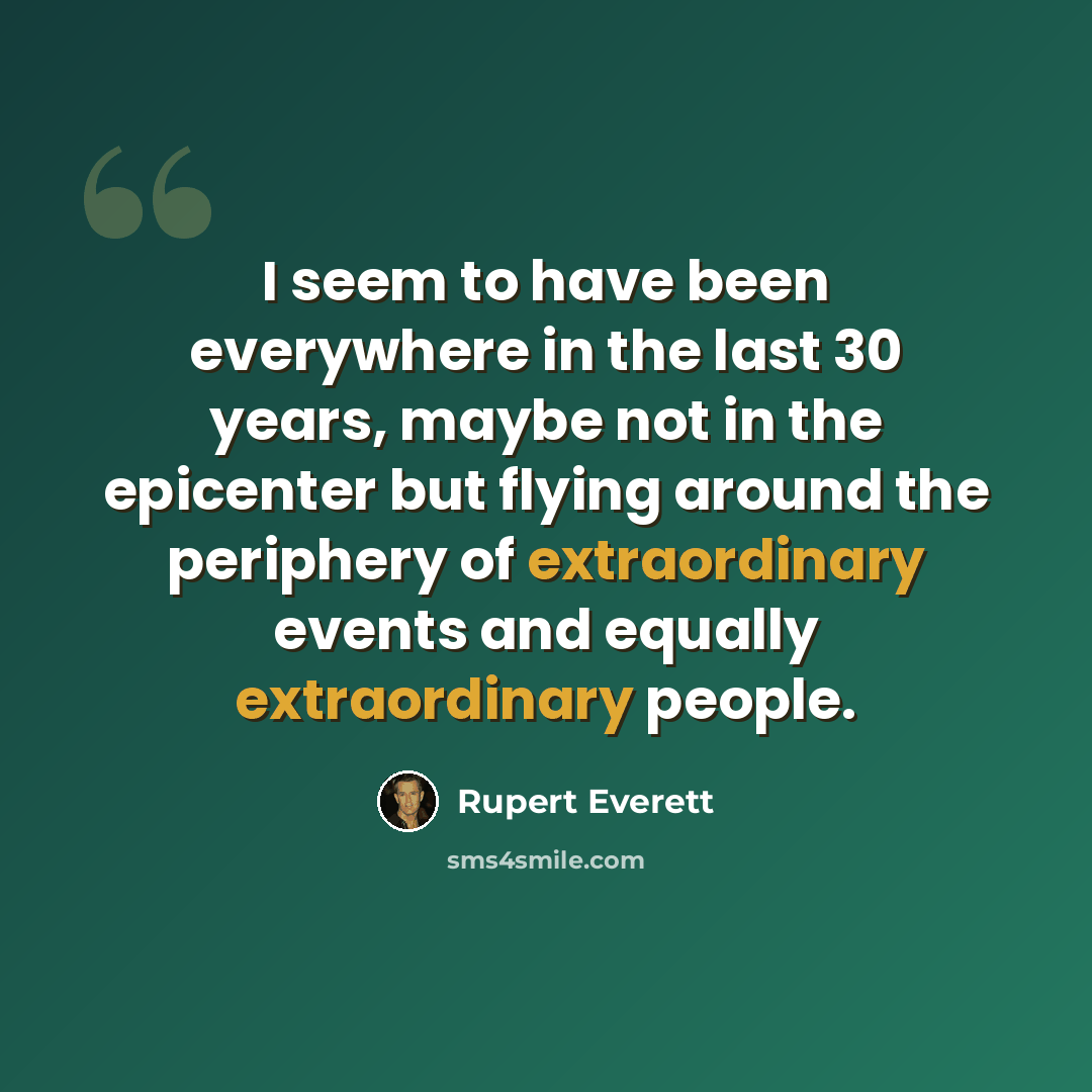 “I seem to have been everywhere in the last 30 years, maybe not in the epicenter but flying around the periphery of extraordinary events and equally extraordinary people.” quote by Rupert Everett