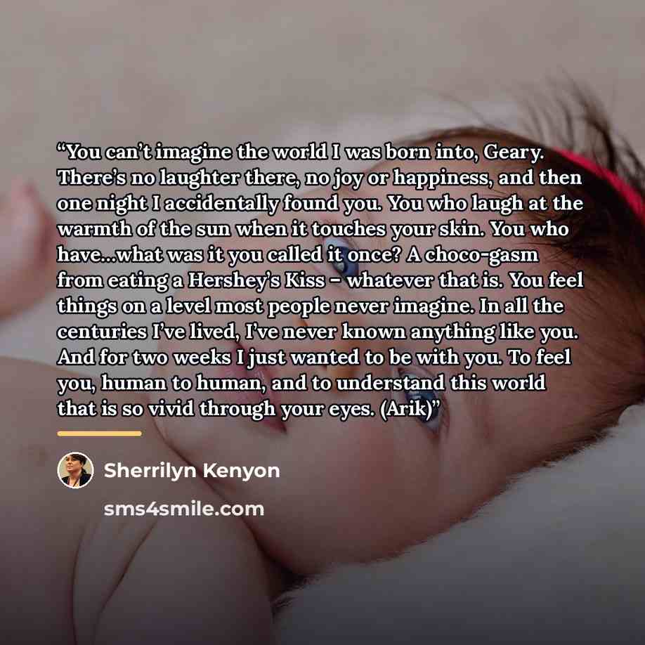 “You can’t imagine the world I was born into, Geary. There’s no laughter there, no joy or happiness, and then one night I accidentally found you. You who laugh at the warmth of the sun when it touches your skin. You who have…what was it you called it once? A choco-gasm from eating a Hershey’s Kiss…” quote by Sherrilyn Kenyon