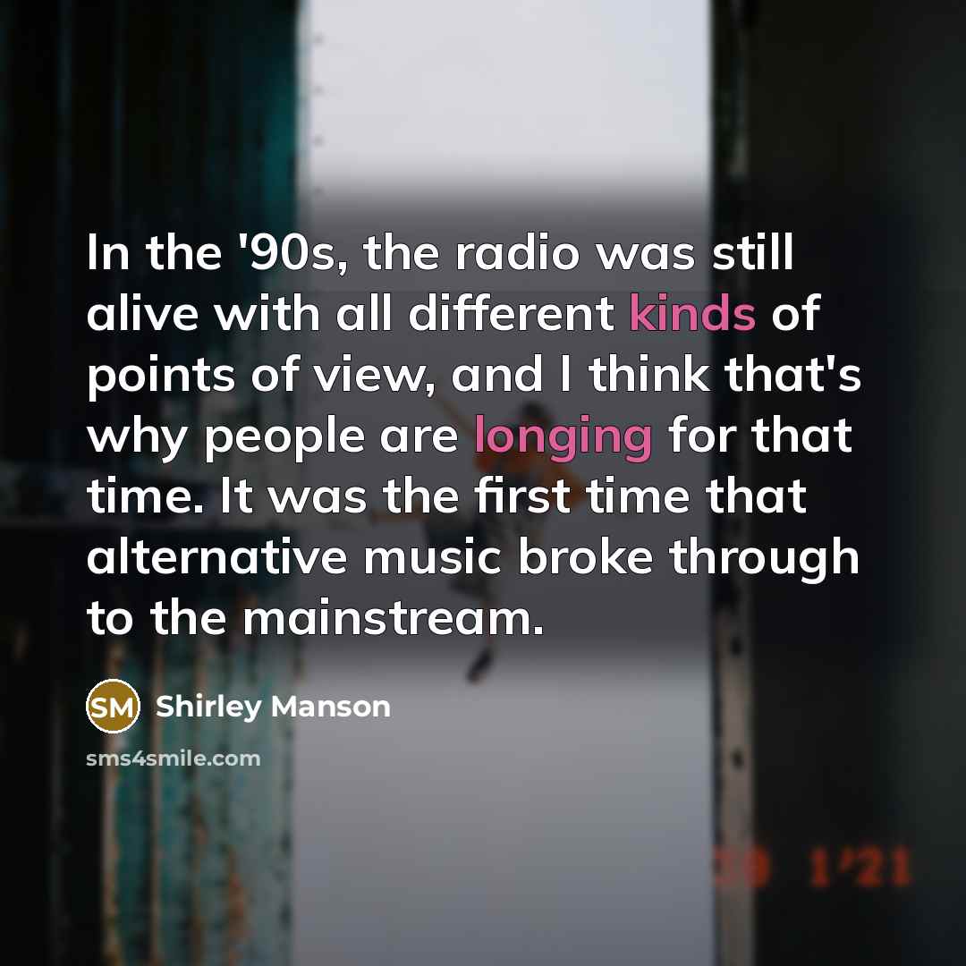 “In the '90s, the radio was still alive with all different kinds of points of view, and I think that's why people are longing for that time. It was the first time that alternative music broke through to the mainstream.” quote by Shirley Manson