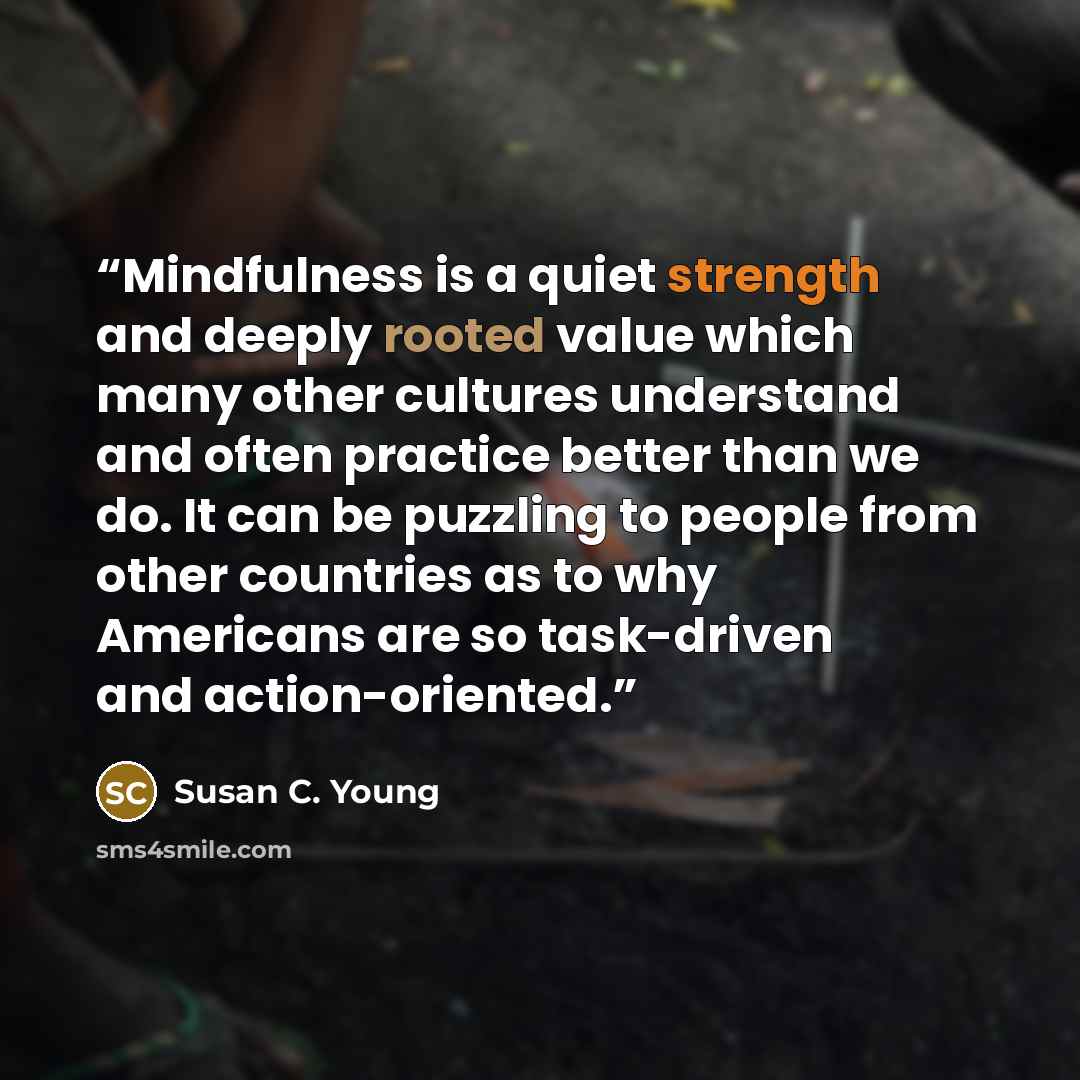 “Mindfulness is a quiet strength and deeply rooted value which many other cultures understand and often practice better than we do. It can be puzzling to people from other countries as to why Americans are so task-driven and action-oriented.” quote by Susan C. Young