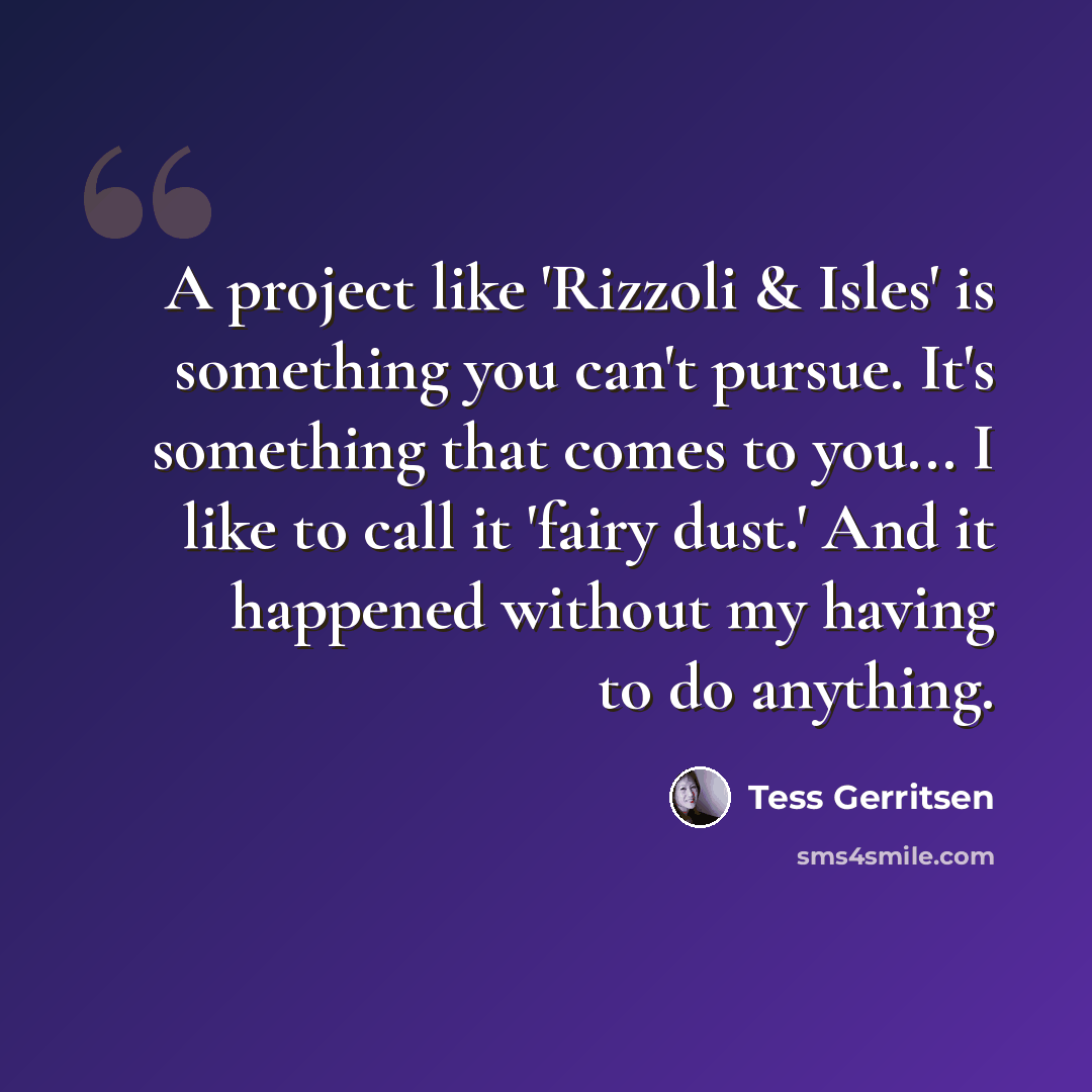 “A project like 'Rizzoli & Isles' is something you can't pursue. It's something that comes to you... I like to call it 'fairy dust.' And it happened without my having to do anything.” quote by Tess Gerritsen