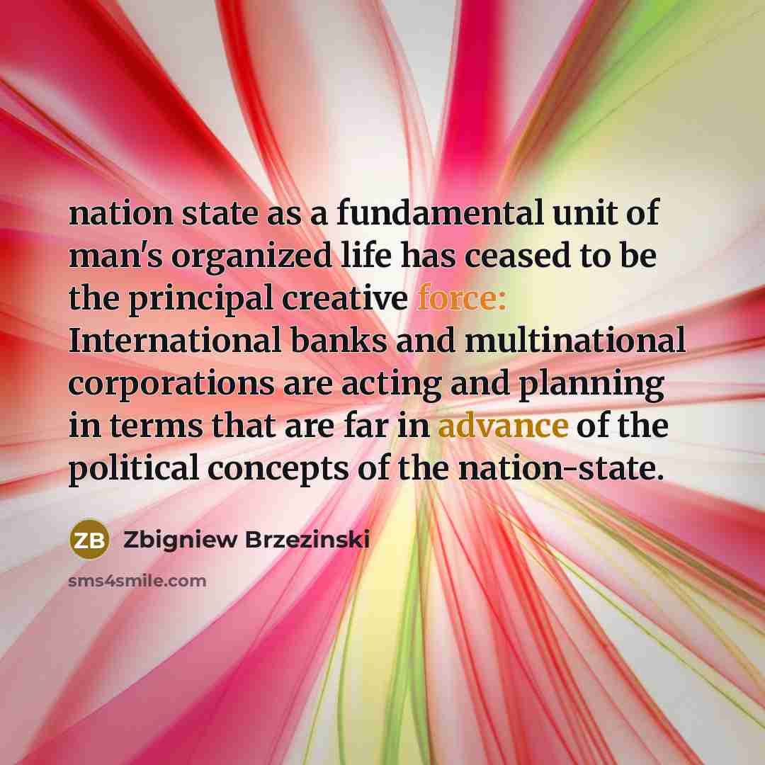 “nation state as a fundamental unit of man's organized life has ceased to be the principal creative force: International banks and multinational corporations are acting and planning in terms that are far in advance of the political concepts of the nation-state.” quote by Zbigniew Brzezinski