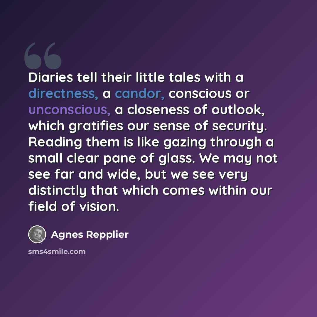 “Diaries tell their little tales with a directness, a candor, conscious or unconscious, a closeness of outlook, which gratifies our sense of security. Reading them is like gazing through a small clear pane of glass. We may not see far and wide, but we see very distinctly that which comes within our…” quote by Agnes Repplier