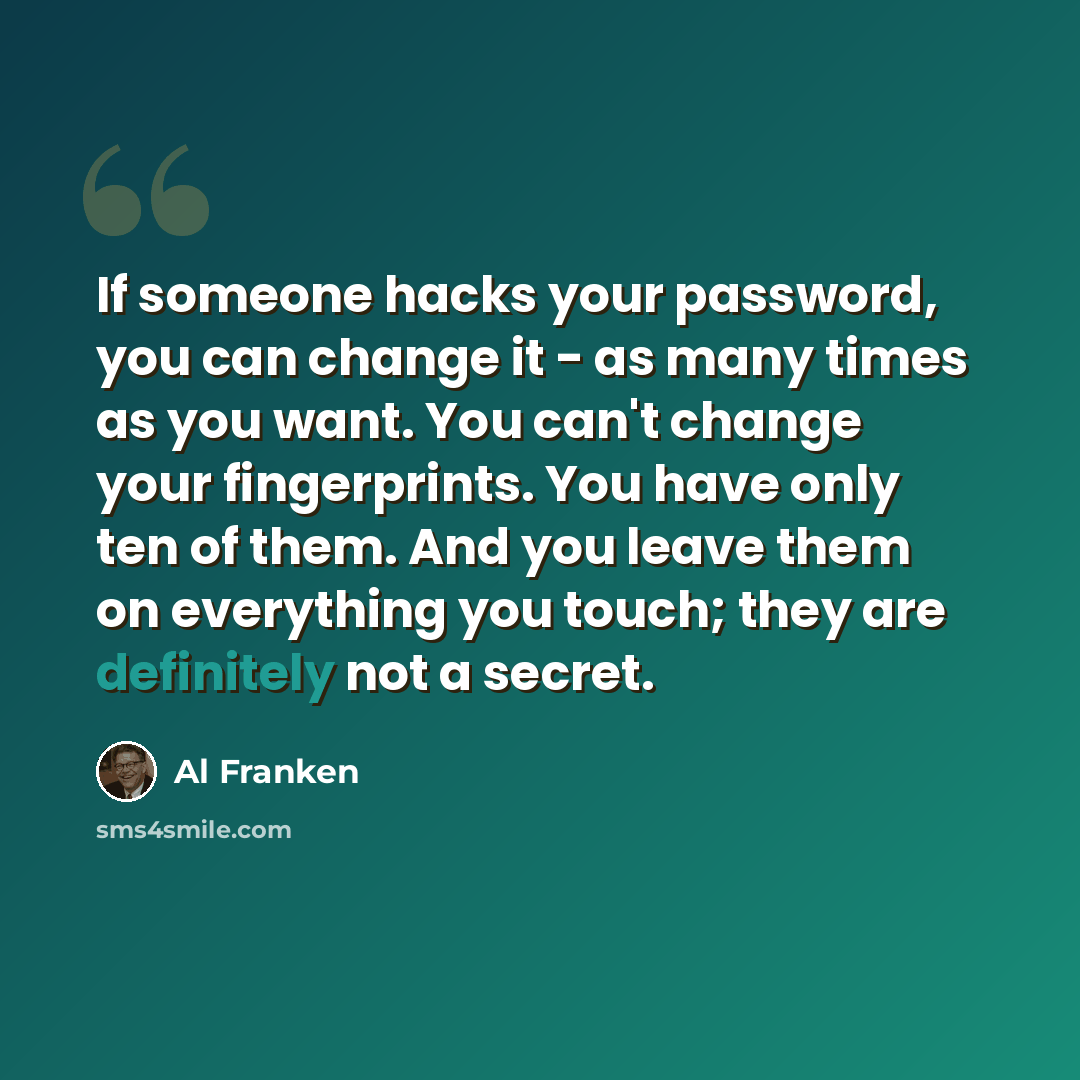 “If someone hacks your password, you can change it - as many times as you want. You can't change your fingerprints. You have only ten of them. And you leave them on everything you touch; they are definitely not a secret.” quote by Al Franken