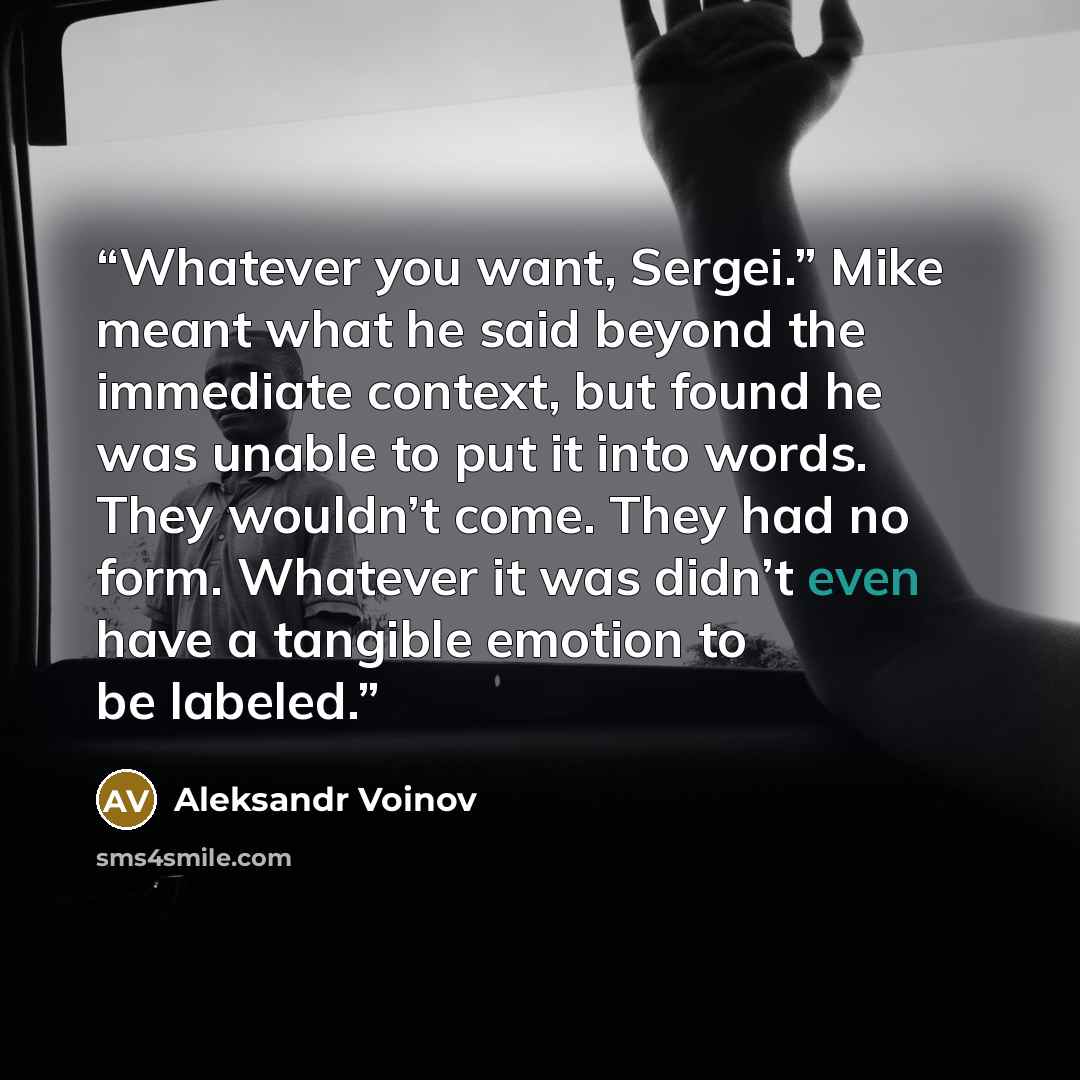 “Whatever you want, Sergei.” Mike meant what he said beyond the immediate context, but found he was unable to put it into words. They wouldn’t come. They had no form. Whatever it was didn’t even have a tangible emotion to be labeled.” quote by Aleksandr Voinov