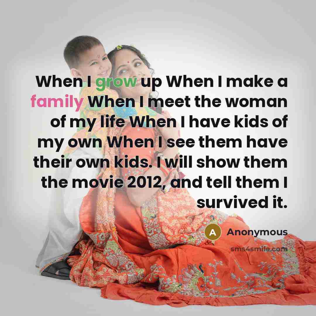 “When I grow up When I make a family When I meet the woman of my life When I have kids of my own When I see them have their own kids. I will show them the movie 2012, and tell them I survived it.” quote by Anonymous