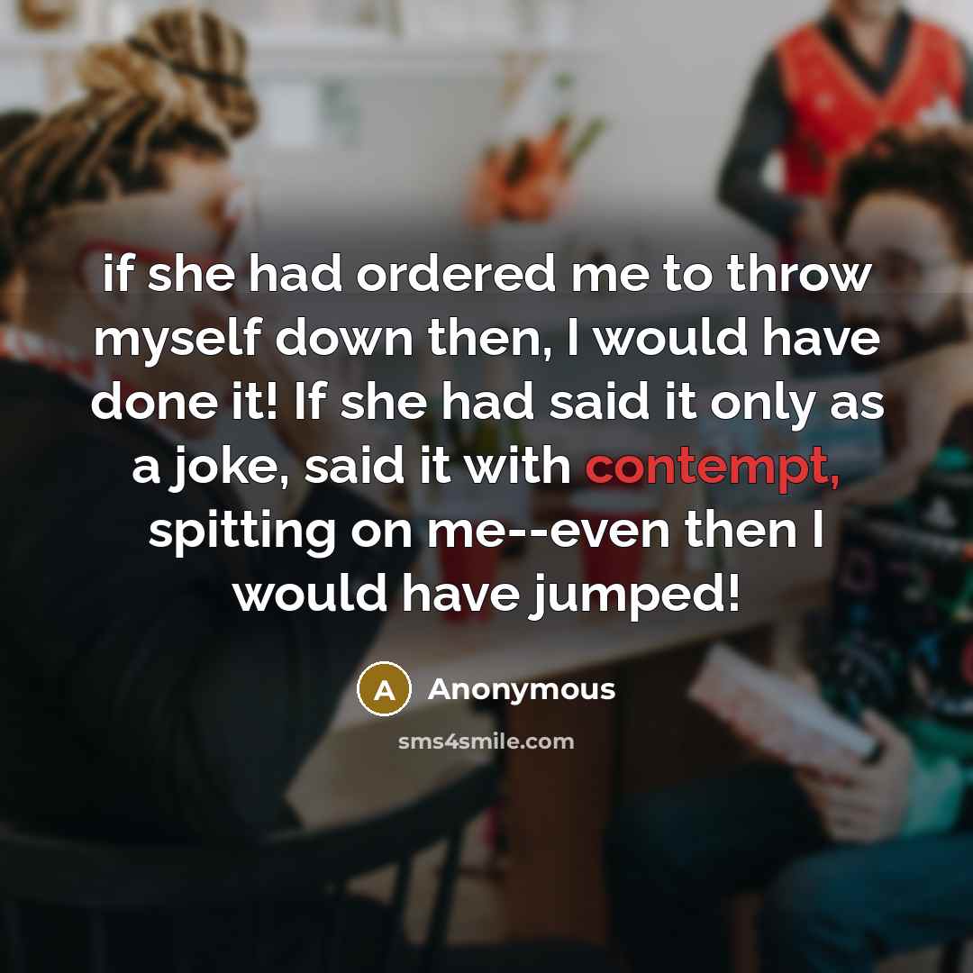 “if she had ordered me to throw myself down then, I would have done it! If she had said it only as a joke, said it with contempt, spitting on me--even then I would have jumped!” quote by Anonymous