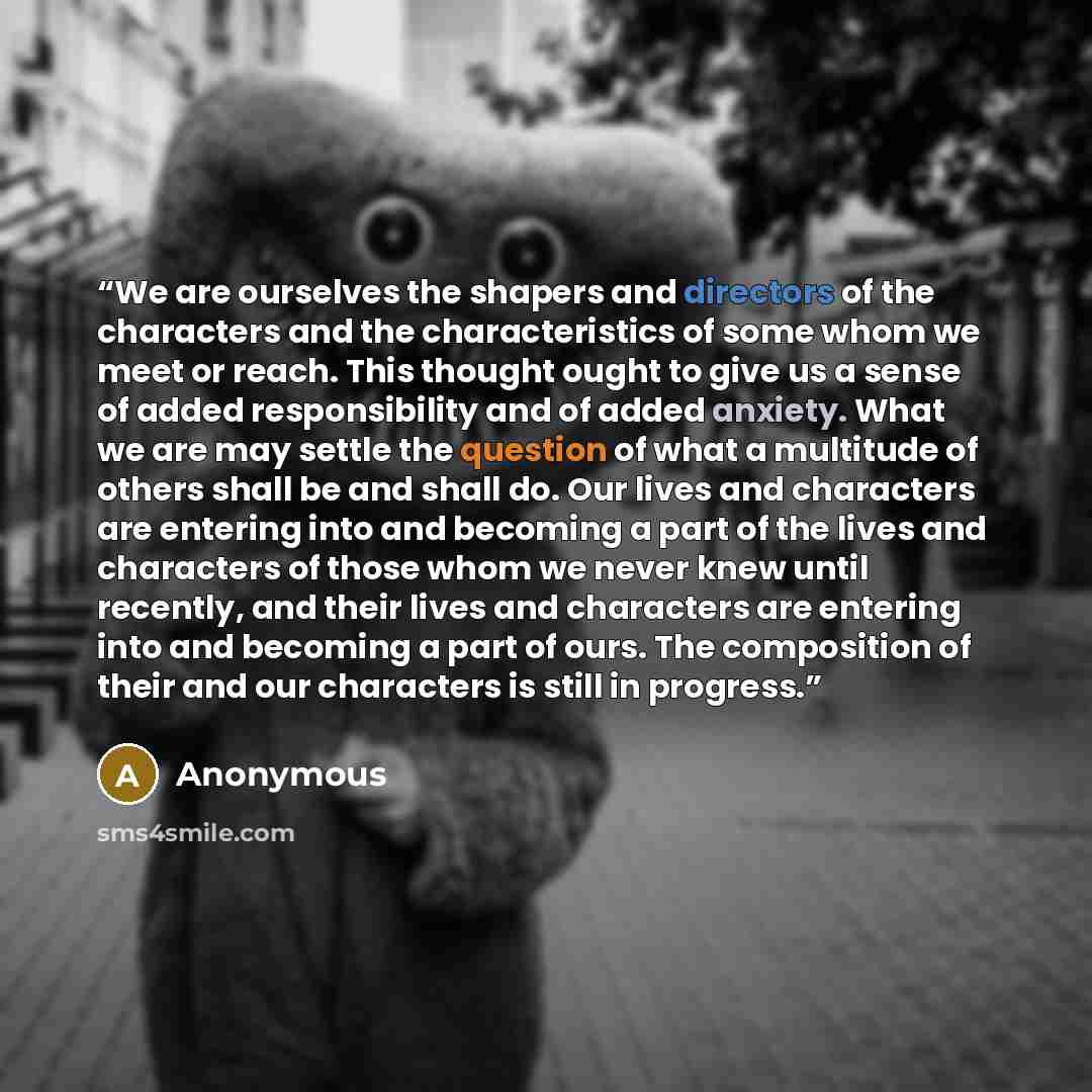 “We are ourselves the shapers and directors of the characters and the characteristics of some whom we meet or reach. This thought ought to give us a sense of added responsibility and of added anxiety. What we are may settle the question of what a multitude of others shall be and shall do. Our lives…” quote by Anonymous