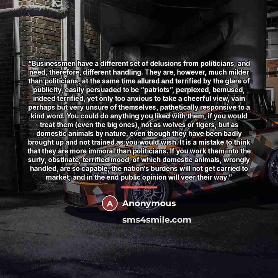 “Businessmen have a different set of delusions from politicians, and need, therefore, different handling. They are, however, much milder than politicians, at the same time allured and terrified by the glare of publicity, easily persuaded to be “patriots”, perplexed, bemused, indeed terrified, yet…” quote by Anonymous