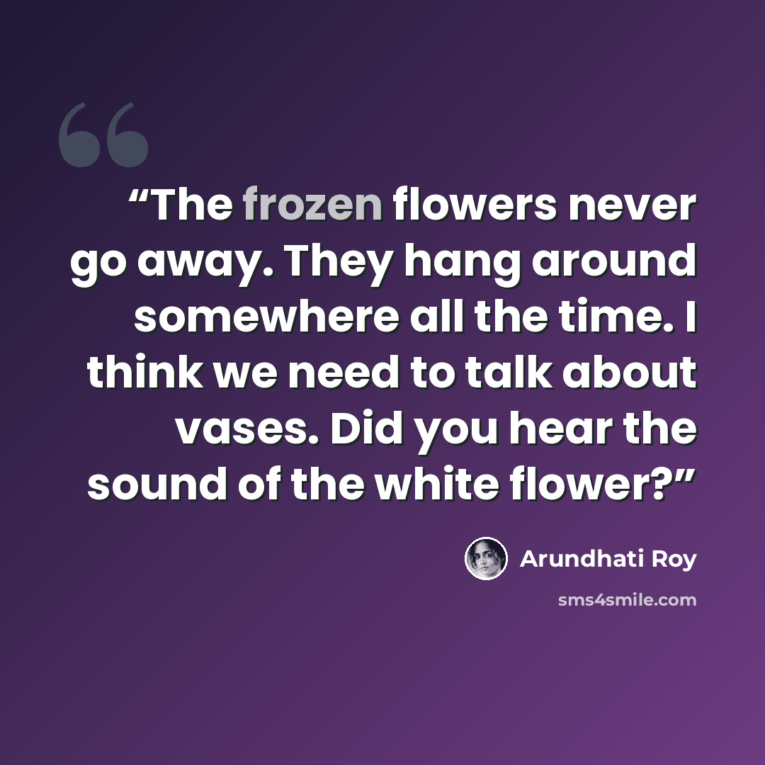 “The frozen ﬂowers never go away. They hang around somewhere all the time. I think we need to talk about vases. Did you hear the sound of the white ﬂower?” quote by Arundhati Roy