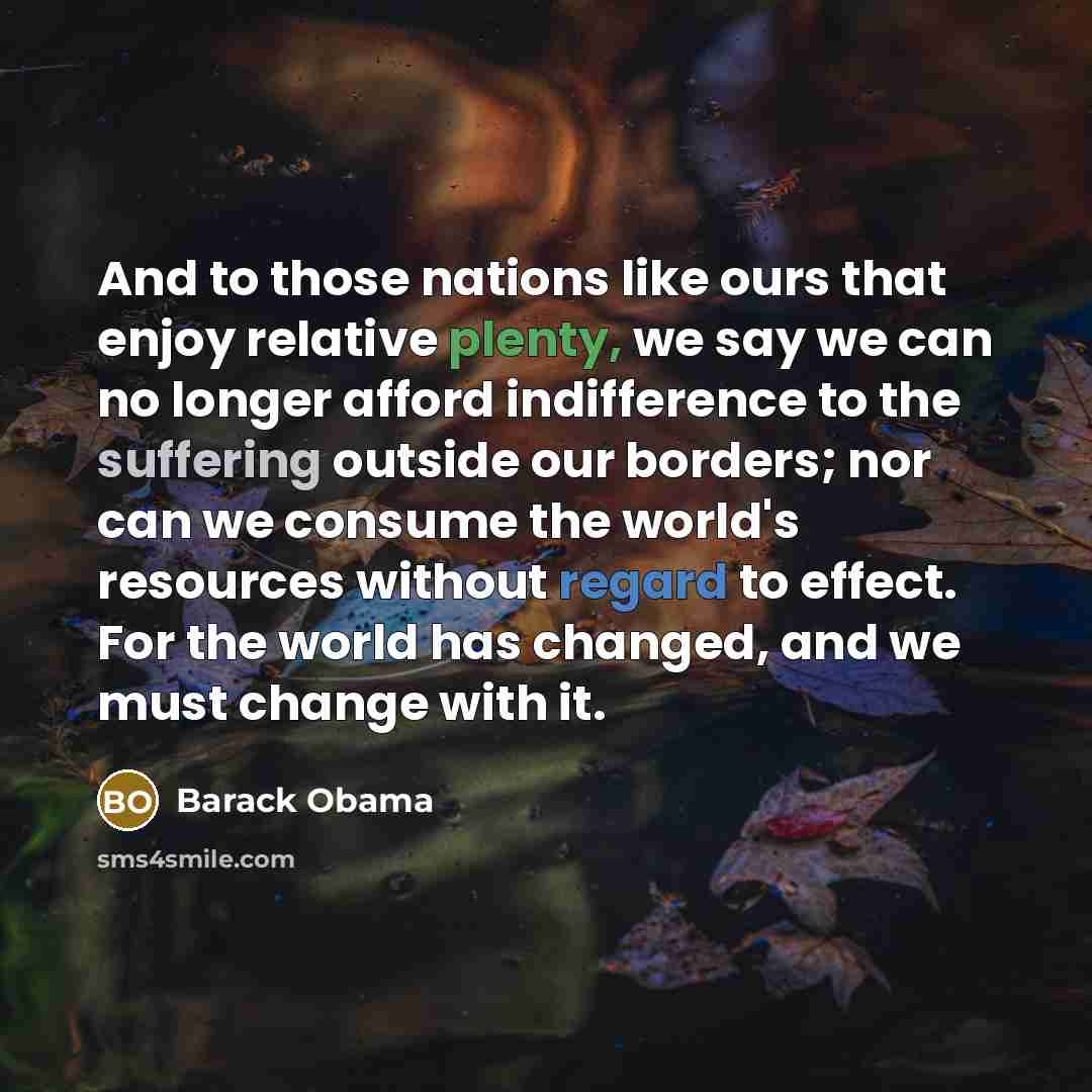 “And to those nations like ours that enjoy relative plenty, we say we can no longer afford indifference to the suffering outside our borders; nor can we consume the world's resources without regard to effect. For the world has changed, and we must change with it.” quote by Barack Obama