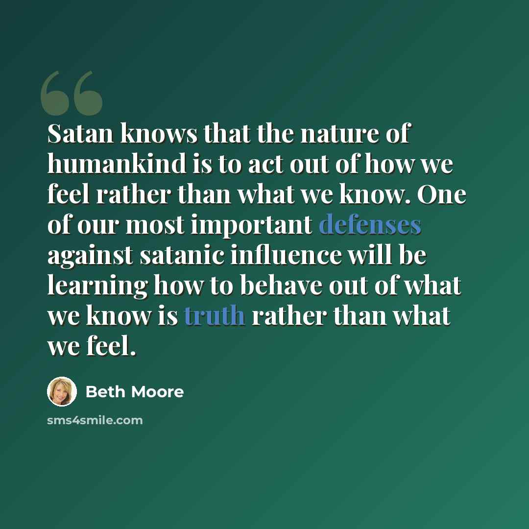 “Satan knows that the nature of humankind is to act out of how we feel rather than what we know. One of our most important defenses against satanic influence will be learning how to behave out of what we know is truth rather than what we feel.” quote by Beth Moore