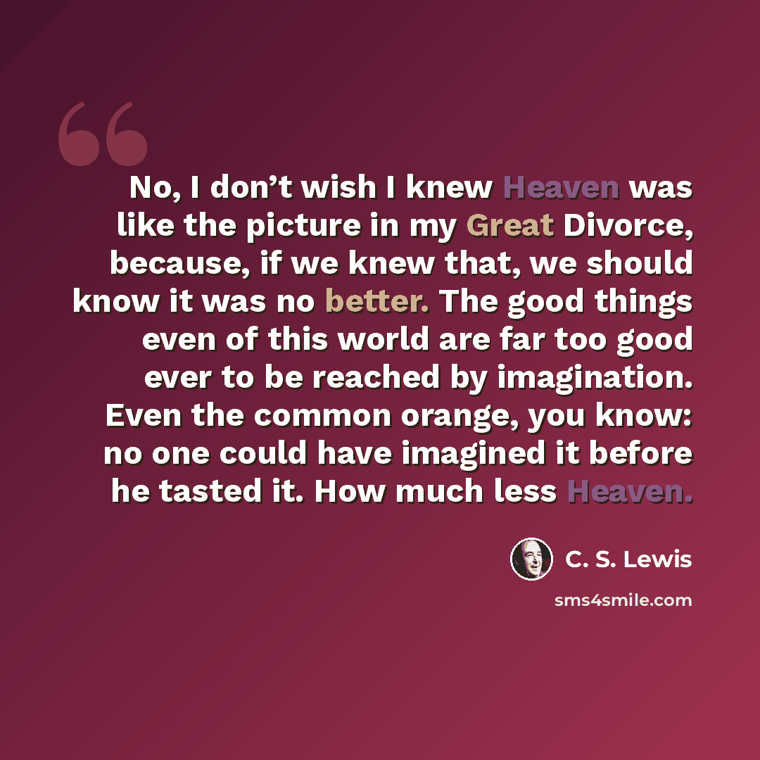 “No, I don’t wish I knew Heaven was like the picture in my Great Divorce, because, if we knew that, we should know it was no better. The good things even of this world are far too good ever to be reached by imagination. Even the common orange, you know: no one could have imagined it before he…” quote by C. S. Lewis