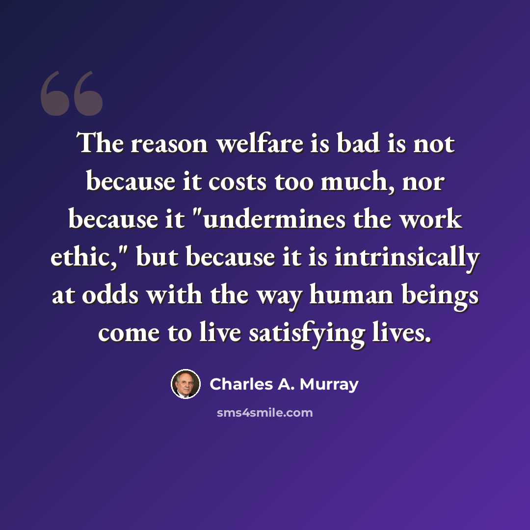 “The reason welfare is bad is not because it costs too much, nor because it "undermines the work ethic," but because it is intrinsically at odds with the way human beings come to live satisfying lives.” quote by Charles A. Murray